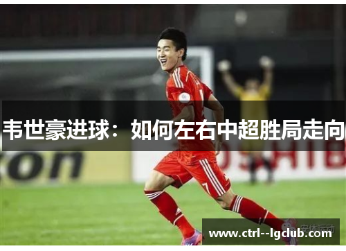 韦世豪进球：如何左右中超胜局走向