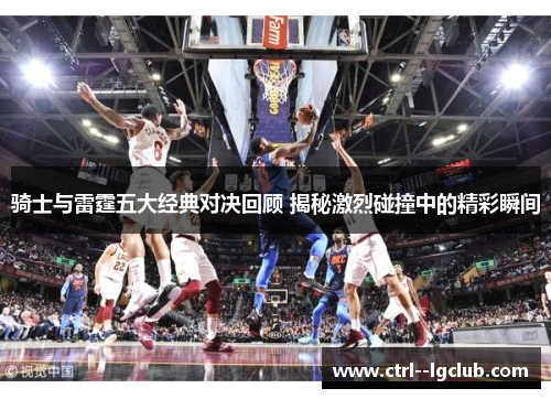 骑士与雷霆五大经典对决回顾 揭秘激烈碰撞中的精彩瞬间 骑士与雷霆五大经典对决回顾 揭秘激烈碰撞中的精彩瞬间