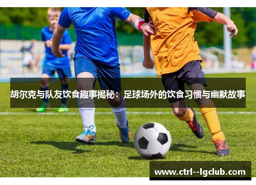 胡尔克与队友饮食趣事揭秘：足球场外的饮食习惯与幽默故事