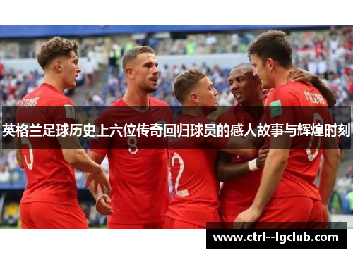 英格兰足球历史上六位传奇回归球员的感人故事与辉煌时刻