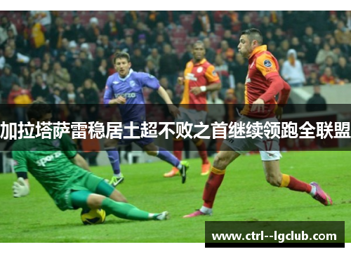 加拉塔萨雷稳居土超不败之首继续领跑全联盟 加拉塔萨雷稳居土超不败之首继续领跑全联盟