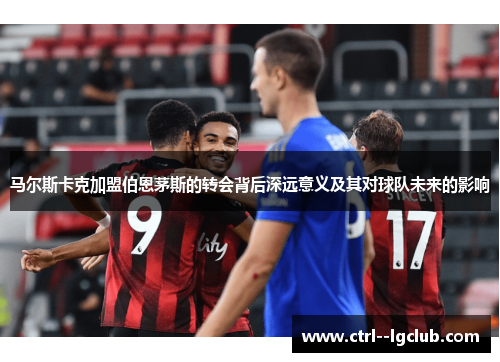 马尔斯卡克加盟伯恩茅斯的转会背后深远意义及其对球队未来的影响