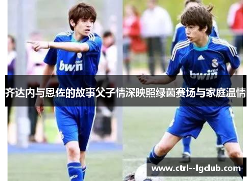 齐达内与恩佐的故事父子情深映照绿茵赛场与家庭温情